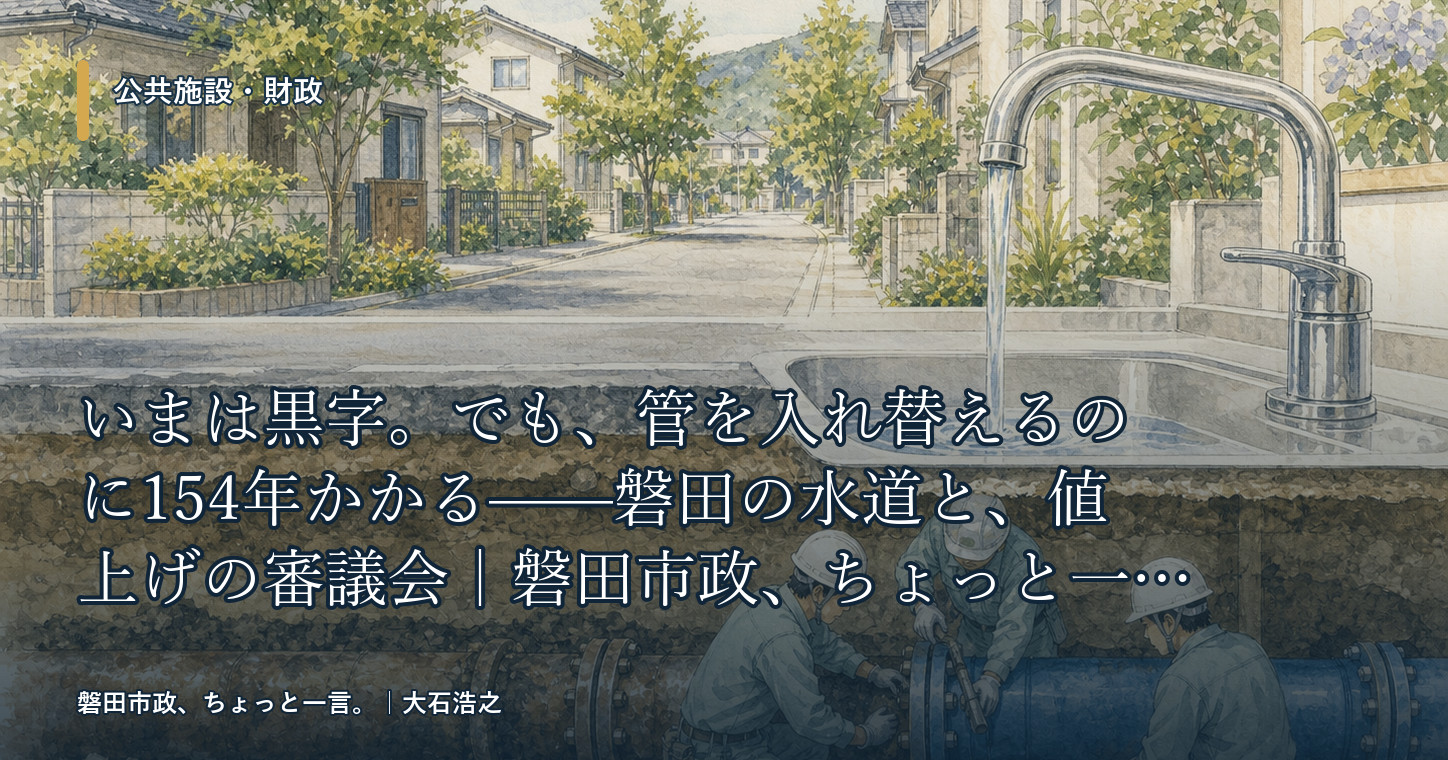 いまは黒字。でも、管を入れ替えるのに154年かかる——磐田の水道と、値上げの審議会|磐田市政、ちょっと一言。
