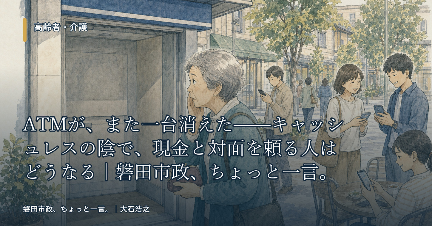 ATMが、また一台消えた——キャッシュレスの陰で、現金と対面を頼る人はどうなる｜磐田市政、ちょっと一言。